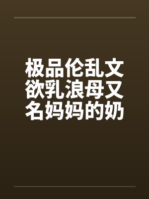 极品伦乱文欲乳浪母又名妈妈的奶子,网上很少有全的,发个全本(1)